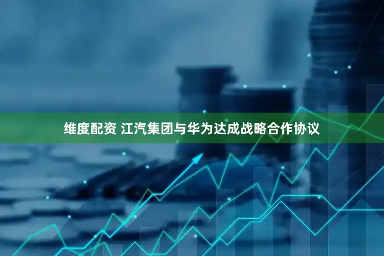 维度配资 江汽集团与华为达成战略合作协议