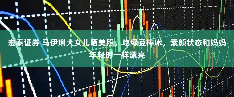 宏泰证券 马伊琍大女儿晒美照，吃绿豆棒冰，素颜状态和妈妈年轻时一样漂亮