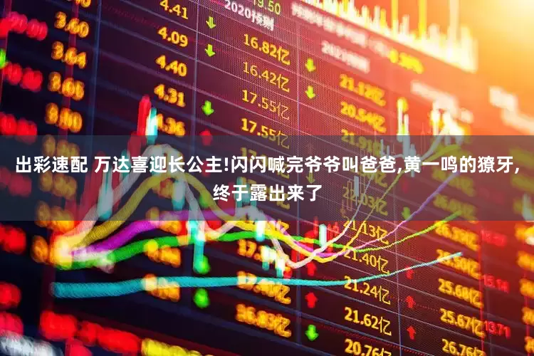出彩速配 万达喜迎长公主!闪闪喊完爷爷叫爸爸,黄一鸣的獠牙,终于露出来了