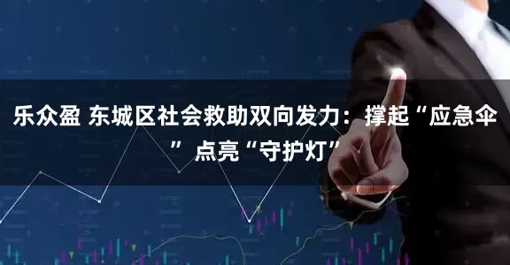 乐众盈 东城区社会救助双向发力：撑起“应急伞” 点亮“守护灯”