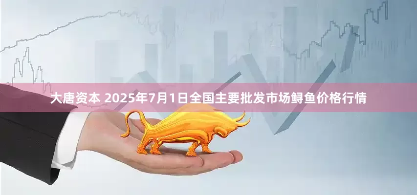 大唐资本 2025年7月1日全国主要批发市场鲟鱼价格行情