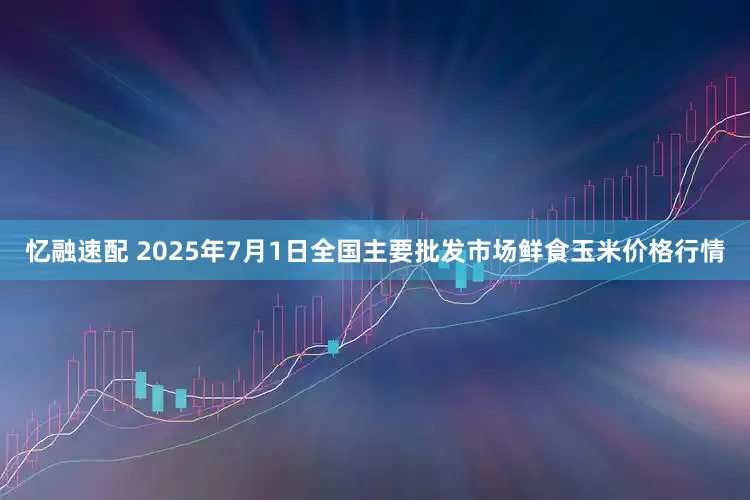 忆融速配 2025年7月1日全国主要批发市场鲜食玉米价格行情
