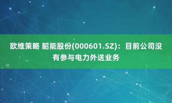 欧维策略 韶能股份(000601.SZ)：目前公司没有参与电力外送业务