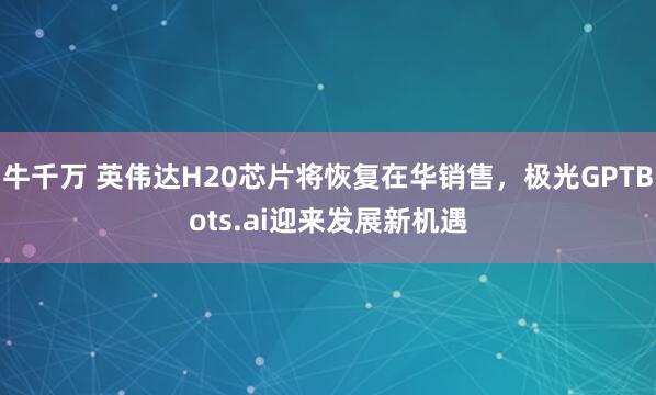 牛千万 英伟达H20芯片将恢复在华销售，极光GPTBots.ai迎来发展新机遇