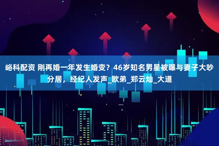 峪科配资 刚再婚一年发生婚变？46岁知名男星被曝与妻子大吵分居，经纪人发声_欧弟_郑云灿_大道