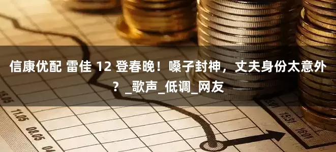 信康优配 雷佳 12 登春晚！嗓子封神，丈夫身份太意外？_歌声_低调_网友