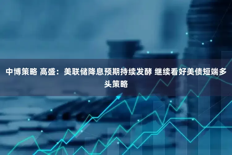 中博策略 高盛：美联储降息预期持续发酵 继续看好美债短端多头策略