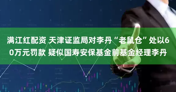 满江红配资 天津证监局对李丹“老鼠仓”处以60万元罚款 疑似国寿安保基金前基金经理李丹