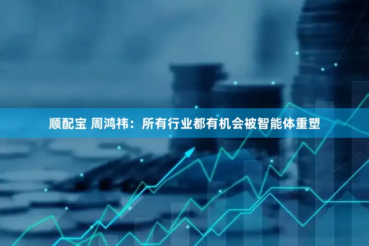 顺配宝 周鸿祎：所有行业都有机会被智能体重塑