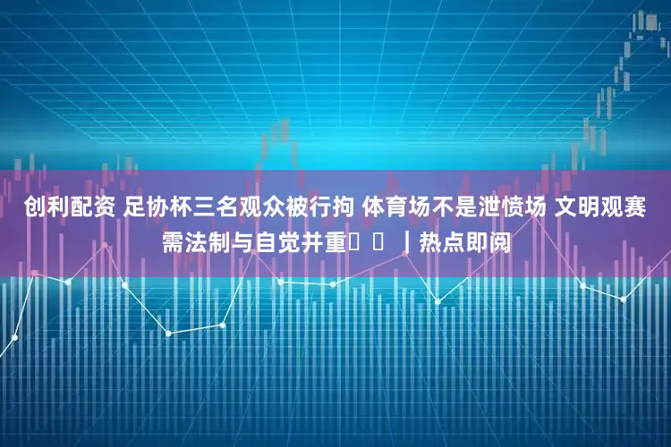创利配资 足协杯三名观众被行拘 体育场不是泄愤场 文明观赛需法制与自觉并重​​｜热点即阅
