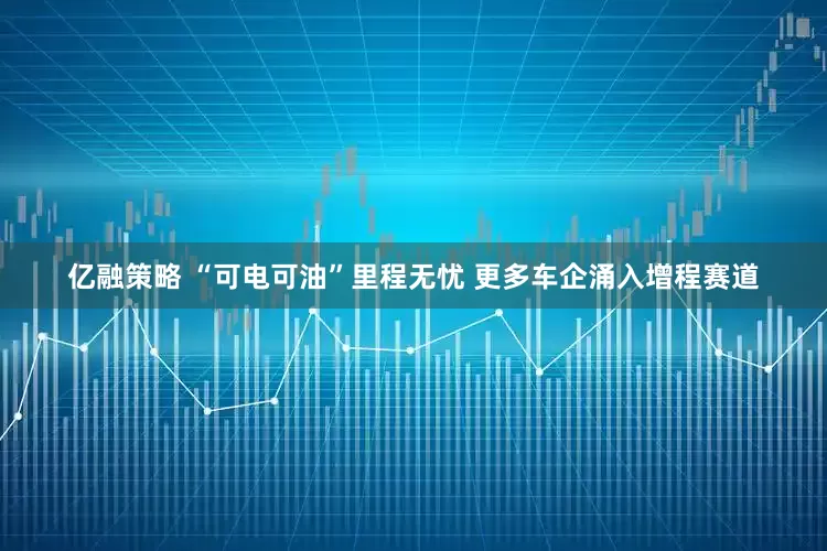 亿融策略 “可电可油”里程无忧 更多车企涌入增程赛道