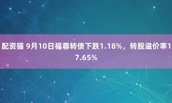 配资猫 9月10日福蓉转债下跌1.18%，转股溢价率17.65%