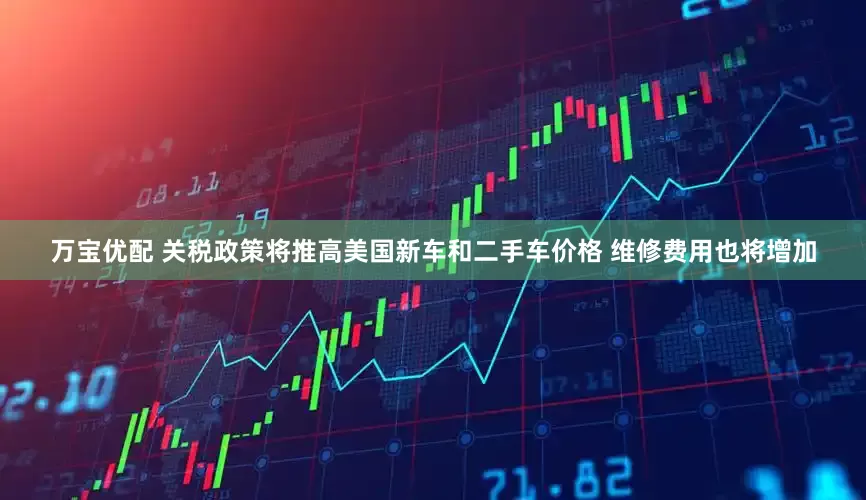 万宝优配 关税政策将推高美国新车和二手车价格 维修费用也将增加