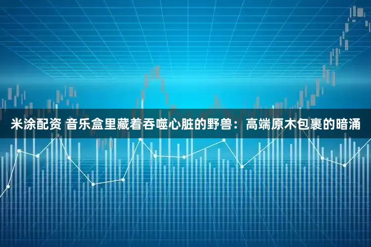 米涂配资 音乐盒里藏着吞噬心脏的野兽：高端原木包裹的暗涌