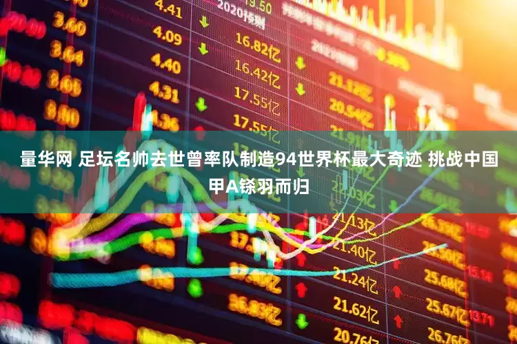 量华网 足坛名帅去世曾率队制造94世界杯最大奇迹 挑战中国甲A铩羽而归