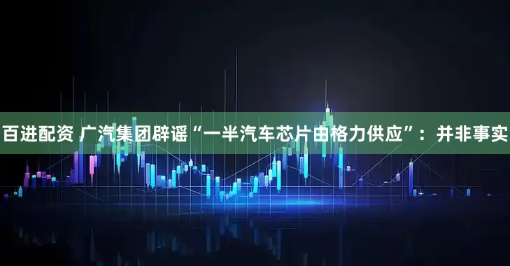 百进配资 广汽集团辟谣“一半汽车芯片由格力供应”：并非事实