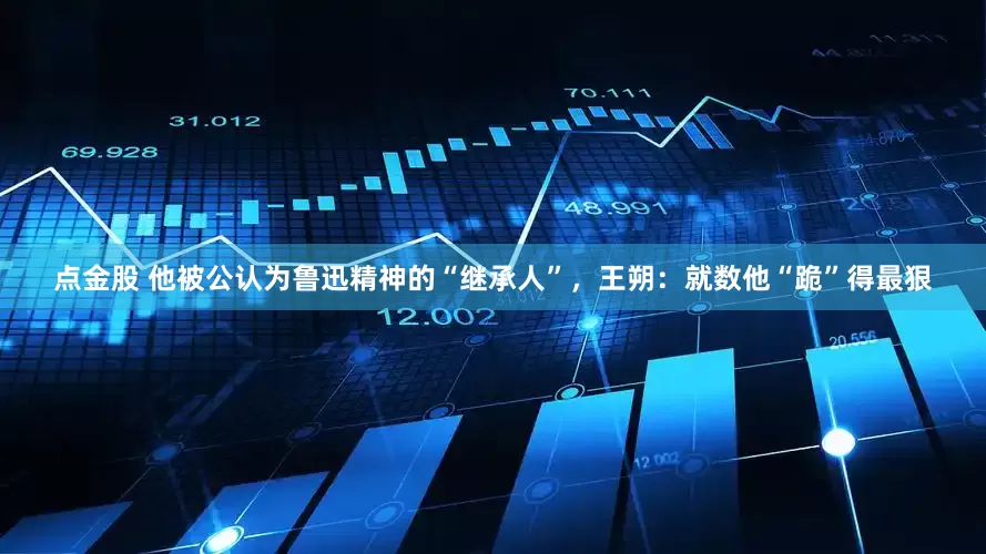 点金股 他被公认为鲁迅精神的“继承人”，王朔：就数他“跪”得最狠
