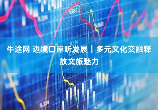 牛途网 边境口岸听发展｜多元文化交融释放文旅魅力
