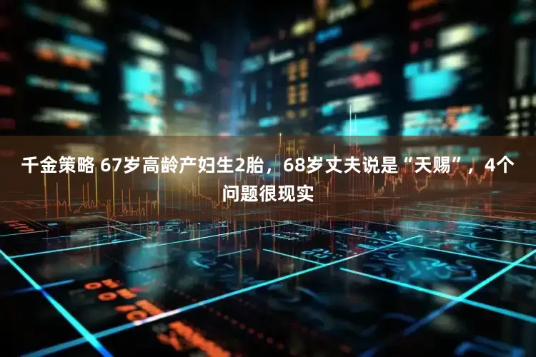 千金策略 67岁高龄产妇生2胎，68岁丈夫说是“天赐”，4个问题很现实