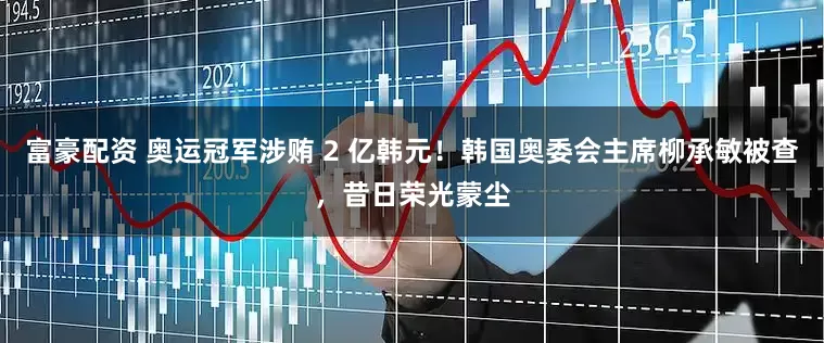 富豪配资 奥运冠军涉贿 2 亿韩元！韩国奥委会主席柳承敏被查，昔日荣光蒙尘
