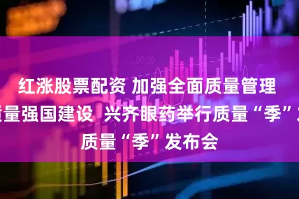 红涨股票配资 加强全面质量管理 促进质量强国建设  兴齐眼药举行质量“季”发布会