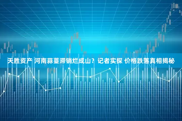 天胜资产 河南蒜薹滞销烂成山？记者实探 价格跌落真相揭秘